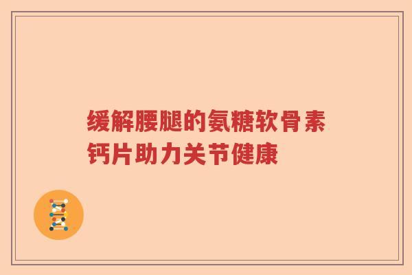 缓解腰腿的氨糖软骨素钙片助力关节健康 缓解腰腿的氨糖软骨素钙片助力关节健康