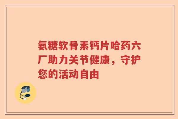 氨糖软骨素钙片哈药六厂助力关节健康,守护您的活动自由 氨糖软骨素钙片哈药六厂助力关节健康,守护您的活动自由