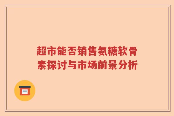 超市能否销售氨糖软骨素探讨与市场前景分析 超市能否销售氨糖软骨素探讨与市场前景分析