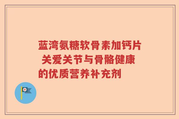 蓝湾氨糖软骨素加钙片 关爱关节与骨骼健康的优质营养补充剂