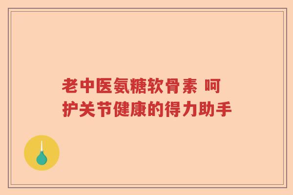 老中医氨糖软骨素 呵护关节健康的得力助手