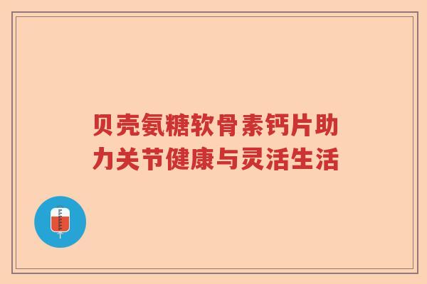贝壳氨糖软骨素钙片助力关节健康与灵活生活 贝壳氨糖软骨素钙片助力关节健康与灵活生活