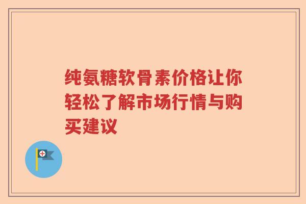 纯氨糖软骨素价格让你轻松了解市场行情与购买建议 纯氨糖软骨素价格让你轻松了解市场行情与购买建议
