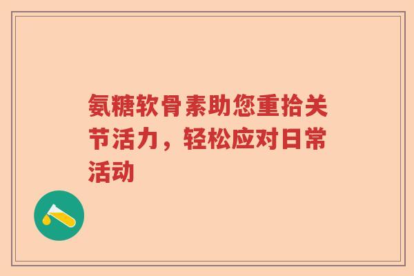 氨糖软骨素助您重拾关节活力,轻松应对日常活动 氨糖软骨素助您重拾关节活力,轻松应对日常活动