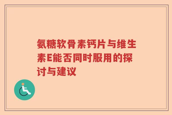 氨糖软骨素钙片与维生素E能否同时服用的探讨与建议 氨糖软骨素钙片与维生素E能否同时服用的探讨与建议