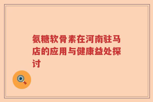 氨糖软骨素在河南驻马店的应用与健康益处探讨 氨糖软骨素在河南驻马店的应用与健康益处探讨