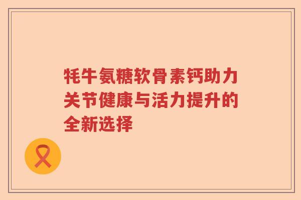 牦牛氨糖软骨素钙助力关节健康与活力提升的全新选择 牦牛氨糖软骨素钙助力关节健康与活力提升的全新选择
