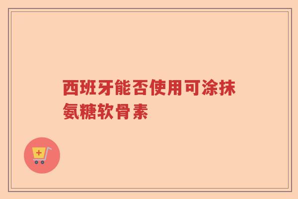 西班牙能否使用可涂抹氨糖软骨素 西班牙能否使用可涂抹氨糖软骨素