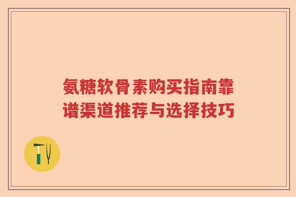 氨糖软骨素购买指南靠谱渠道推荐与选择技巧 氨糖软骨素购买指南靠谱渠道推荐与选择技巧