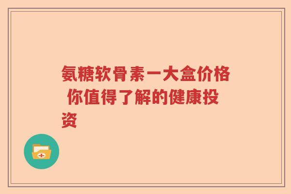 氨糖软骨素一大盒价格 你值得了解的健康投资 氨糖软骨素一大盒价格 你值得了解的健康投资