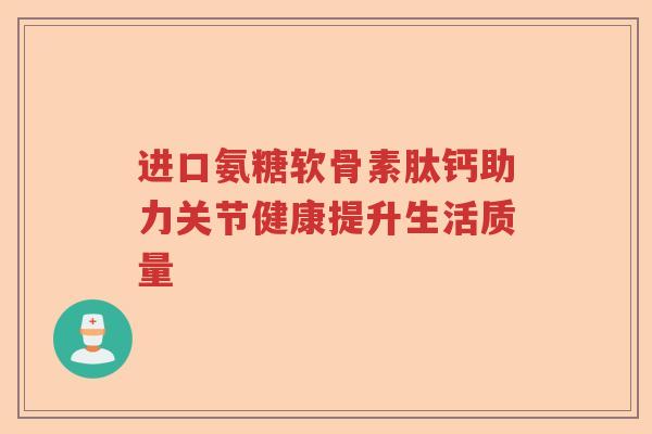 进口氨糖软骨素肽钙助力关节健康提升生活质量