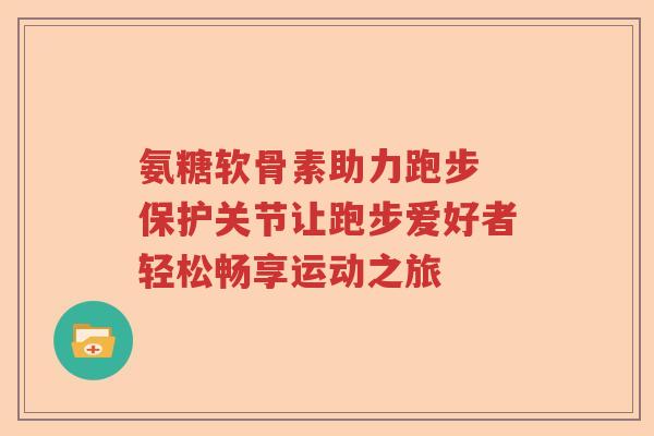 氨糖软骨素助力跑步 保护关节让跑步爱好者轻松畅享运动之旅 氨糖软骨素助力跑步 保护关节让跑步爱好者轻松畅享运动之旅
