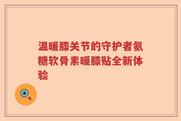温暖膝关节的守护者氨糖软骨素暖膝贴全新体验 温暖膝关节的守护者氨糖软骨素暖膝贴全新体验