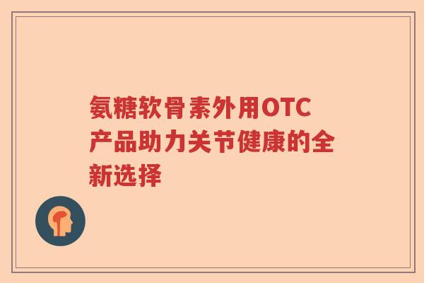 氨糖软骨素外用OTC产品助力关节健康的全新选择 氨糖软骨素外用OTC产品助力关节健康的全新选择