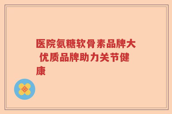 医院氨糖软骨素品牌大 优质品牌助力关节健康 医院氨糖软骨素品牌大 优质品牌助力关节健康