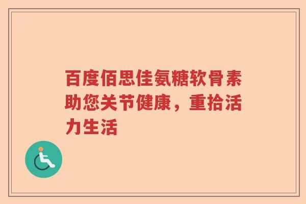 百度佰思佳氨糖软骨素助您关节健康,重拾活力生活 百度佰思佳氨糖软骨素助您关节健康,重拾活力生活
