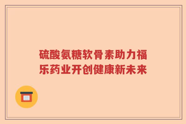 硫酸氨糖软骨素助力福乐药业开创健康新未来 硫酸氨糖软骨素助力福乐药业开创健康新未来