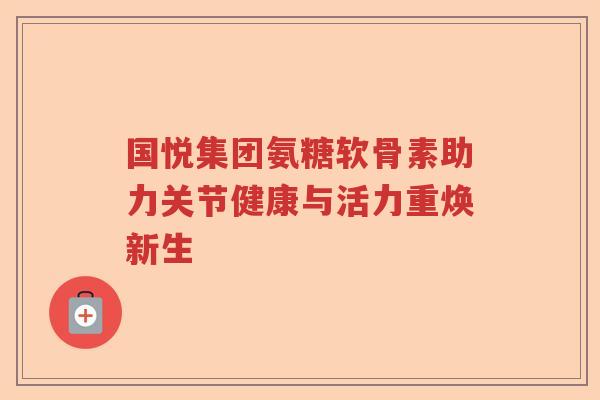 国悦集团氨糖软骨素助力关节健康与活力重焕新生 国悦集团氨糖软骨素助力关节健康与活力重焕新生