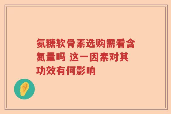 氨糖软骨素选购需看含氮量吗 这一因素对其功效有何影响 氨糖软骨素选购需看含氮量吗 这一因素对其功效有何影响