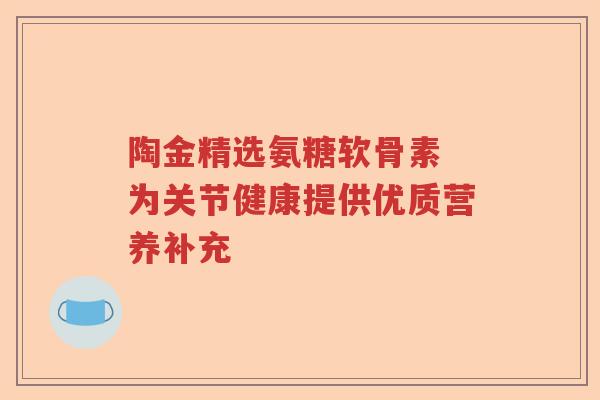 陶金精选氨糖软骨素 为关节健康提供优质营养补充 陶金精选氨糖软骨素 为关节健康提供优质营养补充