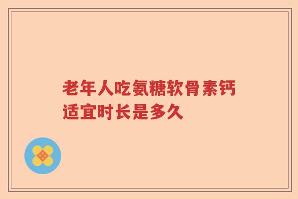 老年人吃氨糖软骨素钙适宜时长是多久 老年人吃氨糖软骨素钙适宜时长是多久