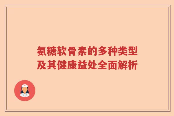 氨糖软骨素的多种类型及其健康益处全面解析 氨糖软骨素的多种类型及其健康益处全面解析