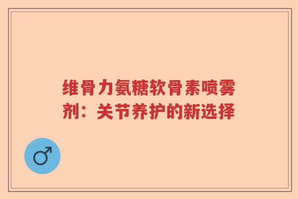 维骨力氨糖软骨素喷雾剂:关节养护的新选择 维骨力氨糖软骨素喷雾剂:关节养护的新选择