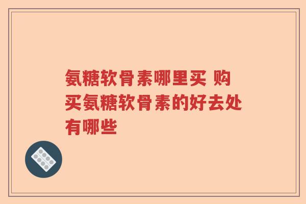氨糖软骨素哪里买 购买氨糖软骨素的好去处有哪些 氨糖软骨素哪里买 购买氨糖软骨素的好去处有哪些