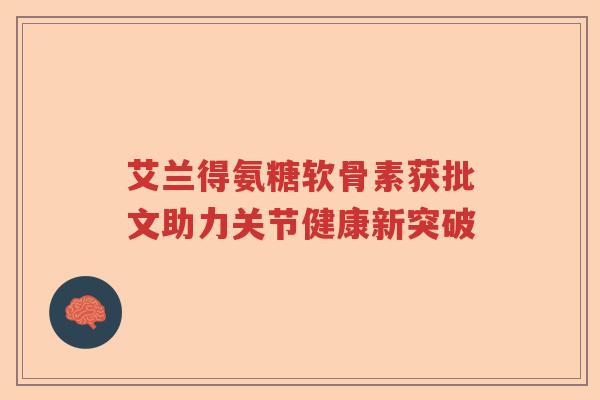 艾兰得氨糖软骨素获批文助力关节健康新突破 艾兰得氨糖软骨素获批文助力关节健康新突破