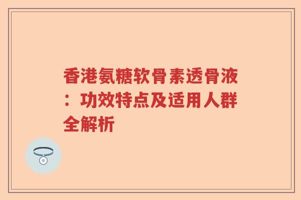香港氨糖软骨素透骨液:功效特点及适用人群全解析 香港氨糖软骨素透骨液:功效特点及适用人群全解析