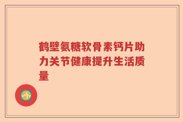 鹤壁氨糖软骨素钙片助力关节健康提升生活质量 鹤壁氨糖软骨素钙片助力关节健康提升生活质量
