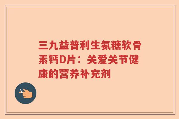三九益普利生氨糖软骨素钙D片：关爱关节健康的营养补充剂