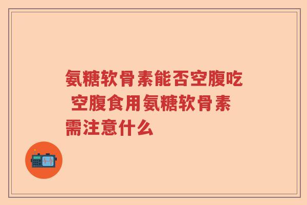 氨糖软骨素能否空腹吃 空腹食用氨糖软骨素需注意什么 氨糖软骨素能否空腹吃 空腹食用氨糖软骨素需注意什么