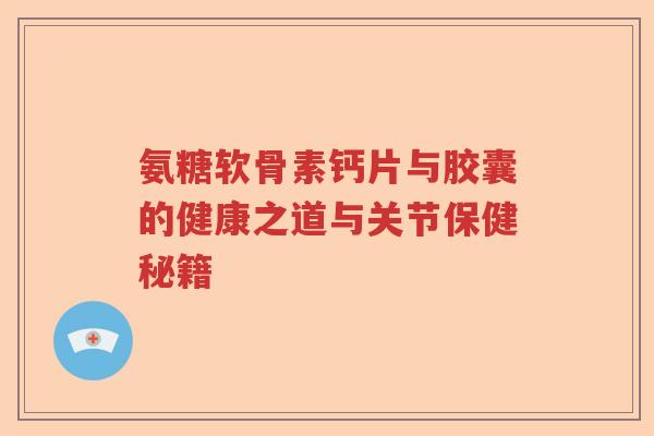 氨糖软骨素钙片与胶囊的健康之道与关节保健秘籍 氨糖软骨素钙片与胶囊的健康之道与关节保健秘籍