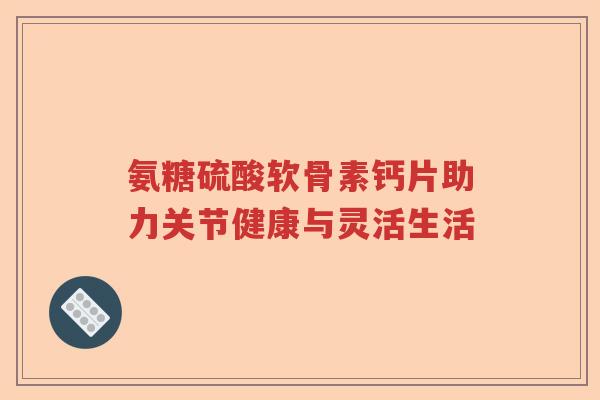 氨糖硫酸软骨素钙片助力关节健康与灵活生活 氨糖硫酸软骨素钙片助力关节健康与灵活生活