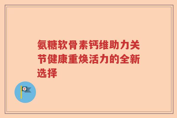 氨糖软骨素钙维助力关节健康重焕活力的全新选择
