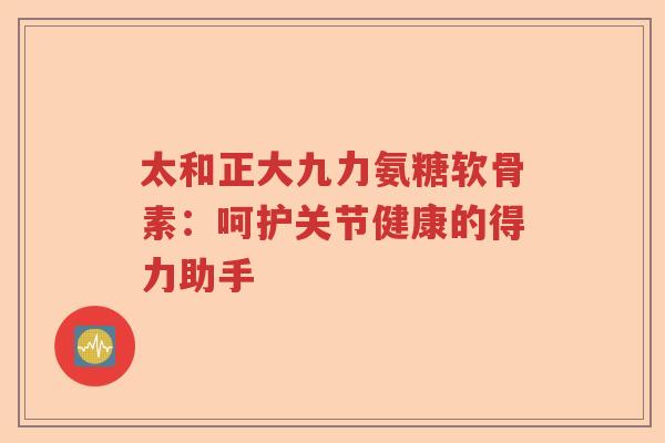 太和正大九力氨糖软骨素:呵护关节健康的得力助手 太和正大九力氨糖软骨素:呵护关节健康的得力助手