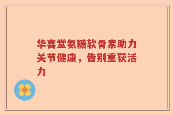 华喜堂氨糖软骨素助力关节健康,告别重获活力 华喜堂氨糖软骨素助力关节健康,告别重获活力