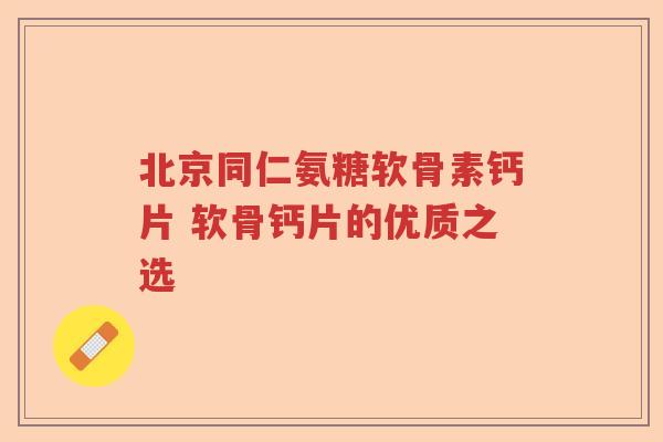 北京同仁氨糖软骨素钙片 软骨钙片的优质之选