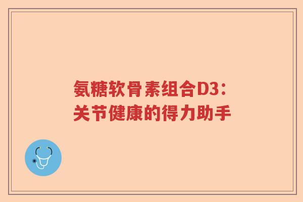 氨糖软骨素组合D3:关节健康的得力助手 氨糖软骨素组合D3:关节健康的得力助手