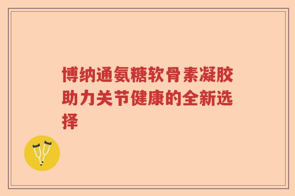 博纳通氨糖软骨素凝胶助力关节健康的全新选择 博纳通氨糖软骨素凝胶助力关节健康的全新选择
