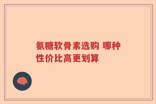 氨糖软骨素选购 哪种性价比高更划算 氨糖软骨素选购 哪种性价比高更划算