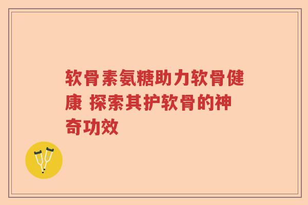 软骨素氨糖助力软骨健康 探索其护软骨的神奇功效 软骨素氨糖助力软骨健康 探索其护软骨的神奇功效