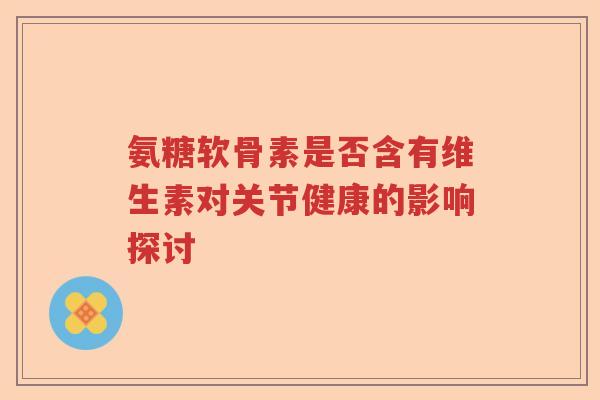 氨糖软骨素是否含有维生素对关节健康的影响探讨 氨糖软骨素是否含有维生素对关节健康的影响探讨