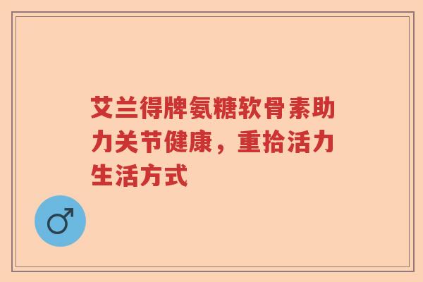 艾兰得牌氨糖软骨素助力关节健康,重拾活力生活方式 艾兰得牌氨糖软骨素助力关节健康,重拾活力生活方式