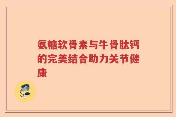 氨糖软骨素与牛骨肽钙的完美结合助力关节健康 氨糖软骨素与牛骨肽钙的完美结合助力关节健康