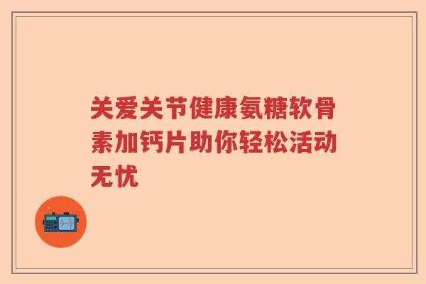 关爱关节健康氨糖软骨素加钙片助你轻松活动无忧 关爱关节健康氨糖软骨素加钙片助你轻松活动无忧