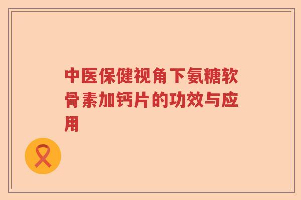 中医保健视角下氨糖软骨素加钙片的功效与应用 中医保健视角下氨糖软骨素加钙片的功效与应用