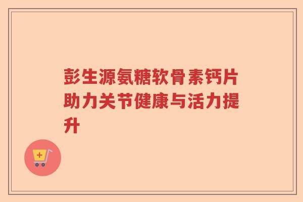 彭生源氨糖软骨素钙片助力关节健康与活力提升