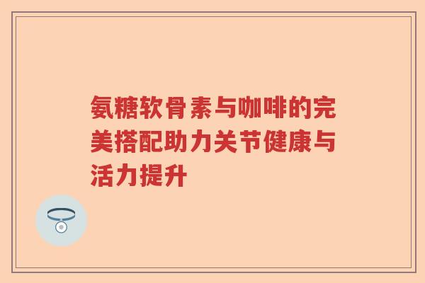 氨糖软骨素与咖啡的完美搭配助力关节健康与活力提升